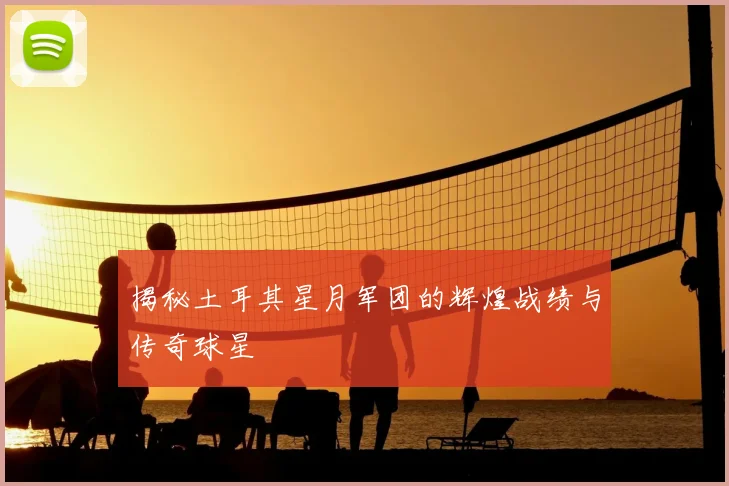 揭秘土耳其星月军团的辉煌战绩与传奇球星