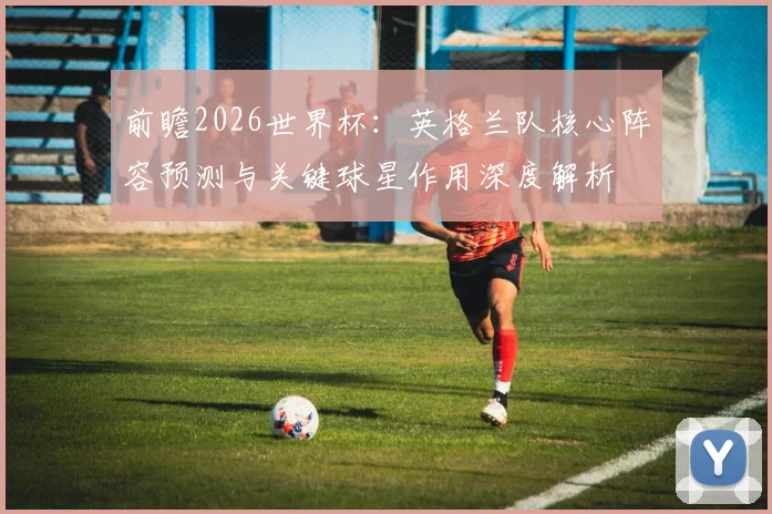 前瞻2026世界杯:英格兰队核心阵容预测与关键球星作用深度解析