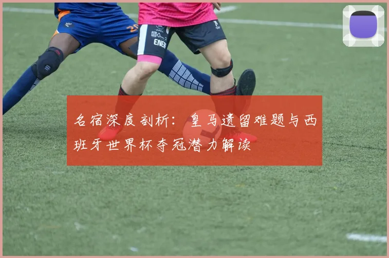 名宿深度剖析:皇马遗留难题与西班牙世界杯夺冠潜力解读