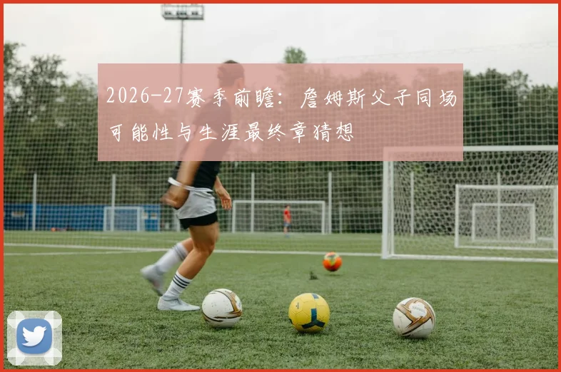 2026-27赛季前瞻:詹姆斯父子同场可能性与生涯最终章猜想