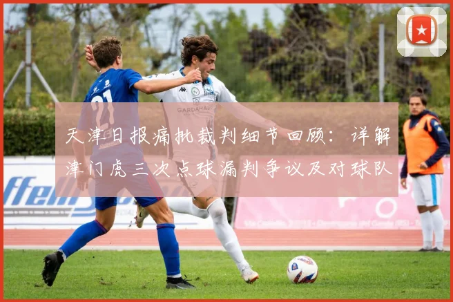 天津日报痛批裁判细节回顾:详解津门虎三次点球漏判争议及对球队的影响