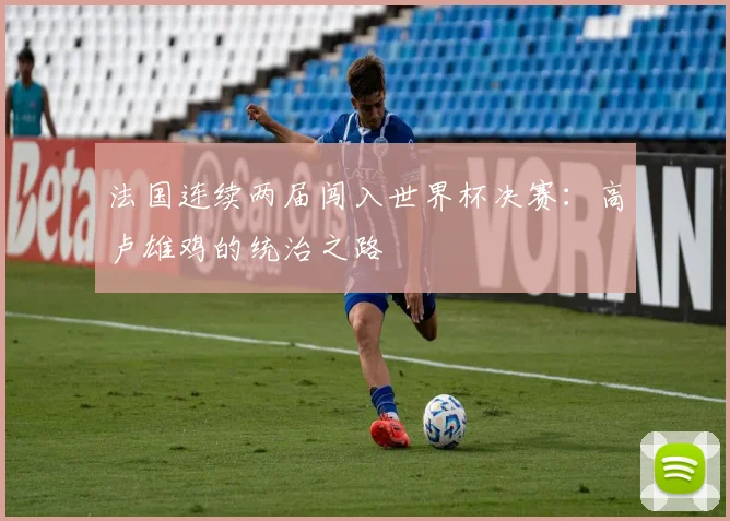 法国连续两届闯入世界杯决赛:高卢雄鸡的统治之路