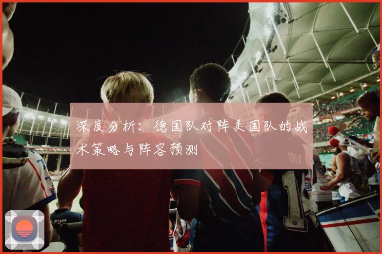 深度分析:德国队对阵美国队的战术策略与阵容预测