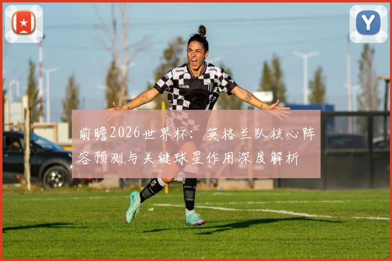 前瞻2026世界杯:英格兰队核心阵容预测与关键球星作用深度解析
